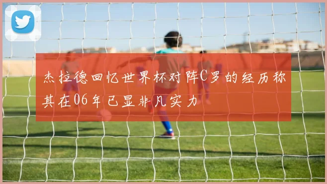 杰拉德回忆世界杯对阵C罗的经历称其在06年已显非凡实力