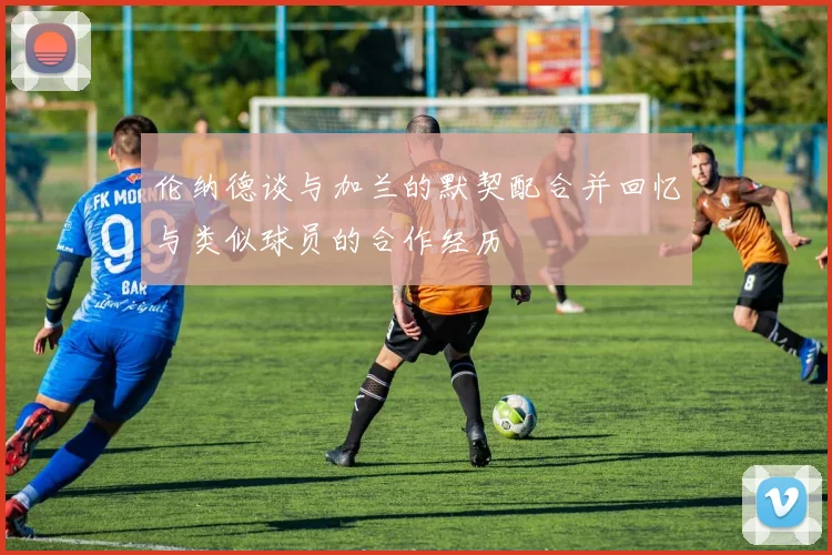 伦纳德谈与加兰的默契配合并回忆与类似球员的合作经历