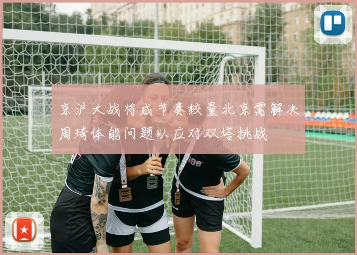 京沪大战将成节奏较量北京需解决周琦体能问题以应对双塔挑战