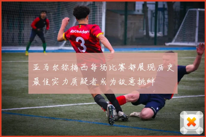 亚马尔称梅西每场比赛都展现历史最佳实力质疑者或为故意挑衅
