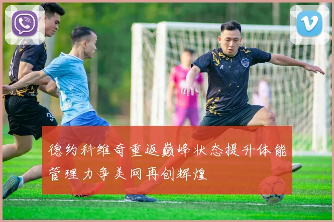 德约科维奇重返巅峰状态提升体能管理力争美网再创辉煌