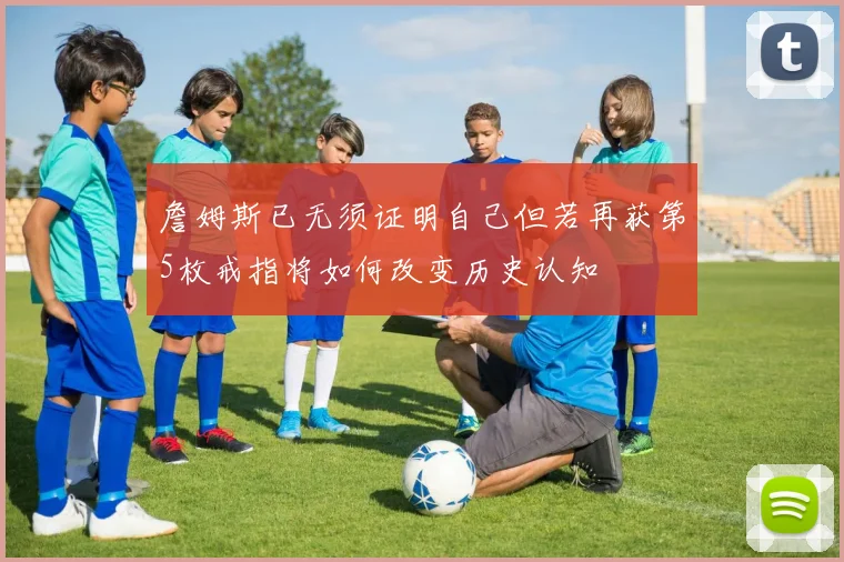 詹姆斯已无须证明自己但若再获第5枚戒指将如何改变历史认知