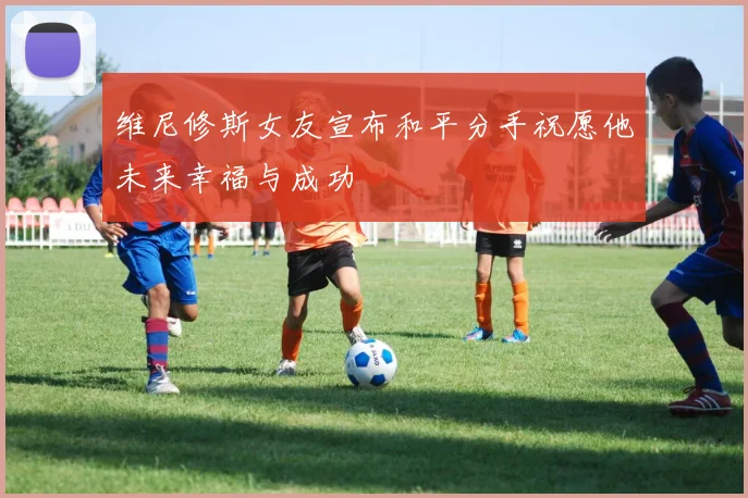 维尼修斯女友宣布和平分手祝愿他未来幸福与成功