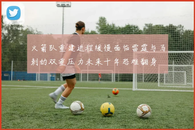 火箭队重建进程缓慢面临雷霆与马刺的双重压力未来十年恐难翻身