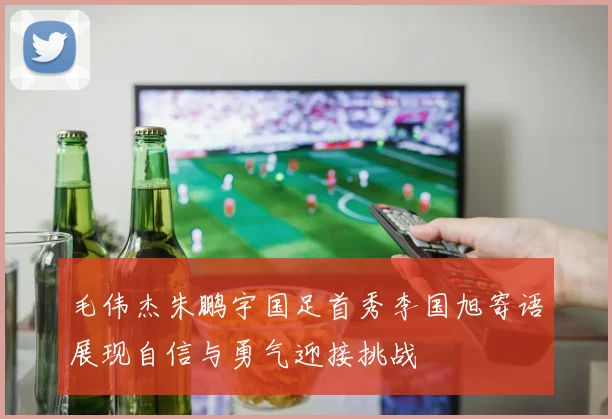 毛伟杰朱鹏宇国足首秀李国旭寄语展现自信与勇气迎接挑战