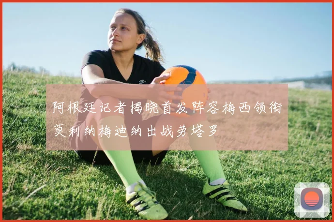阿根廷记者揭晓首发阵容梅西领衔莫利纳梅迪纳出战劳塔罗