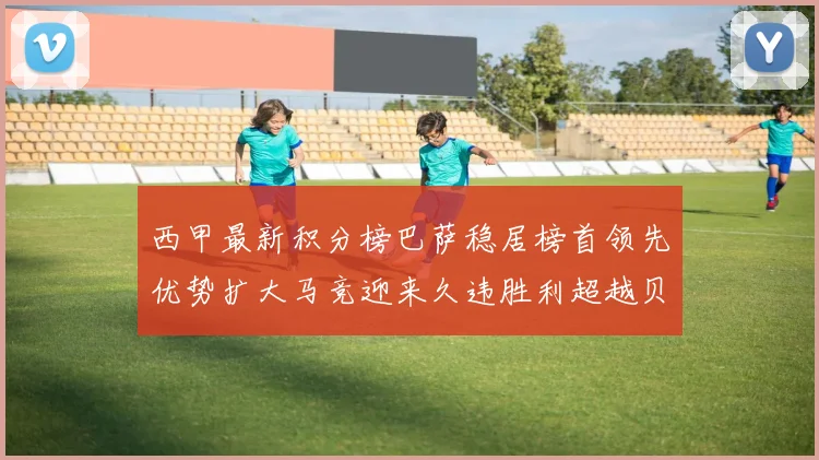 西甲最新积分榜巴萨稳居榜首领先优势扩大马竞迎来久违胜利超越贝蒂斯十分
