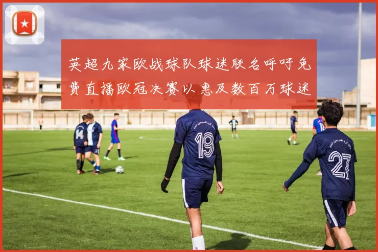 英超九家欧战球队球迷联名呼吁免费直播欧冠决赛以惠及数百万球迷