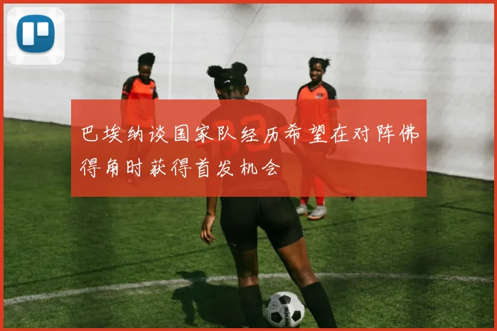 巴埃纳谈国家队经历希望在对阵佛得角时获得首发机会