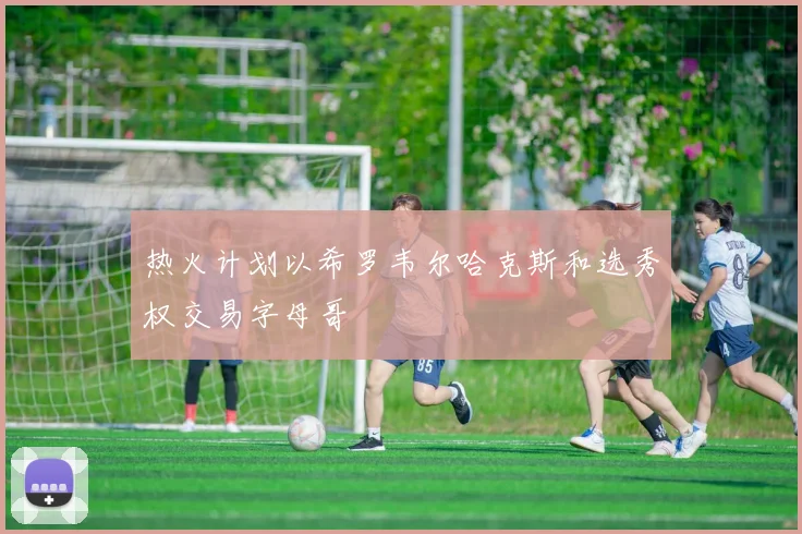 热火计划以希罗韦尔哈克斯和选秀权交易字母哥