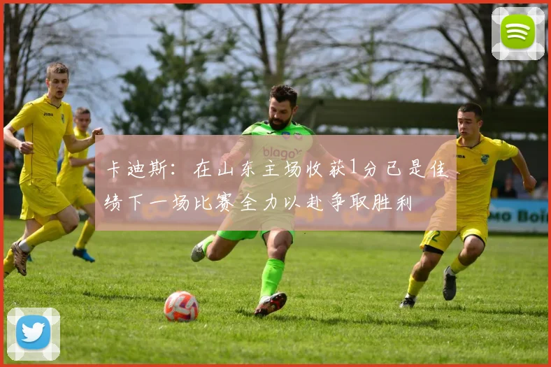 卡迪斯：在山东主场收获1分已是佳绩下一场比赛全力以赴争取胜利