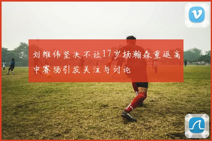 刘维伟坚决不让17岁杨瀚森重返高中赛场引发关注与讨论