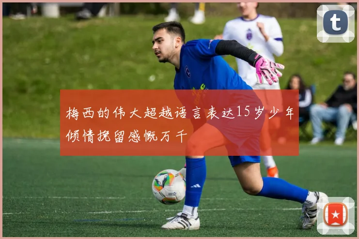 梅西的伟大超越语言表达15岁少年倾情挽留感慨万千