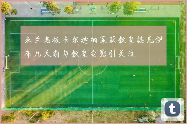 米兰老板卡尔迪纳莱获教皇接见伊布几天前与教皇合影引关注