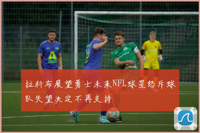 拉科布展望勇士未来NFL球星怒斥球队失望决定不再支持