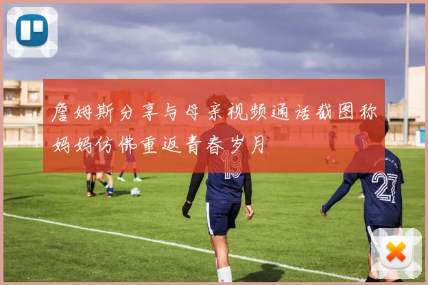 詹姆斯分享与母亲视频通话截图称妈妈仿佛重返青春岁月
