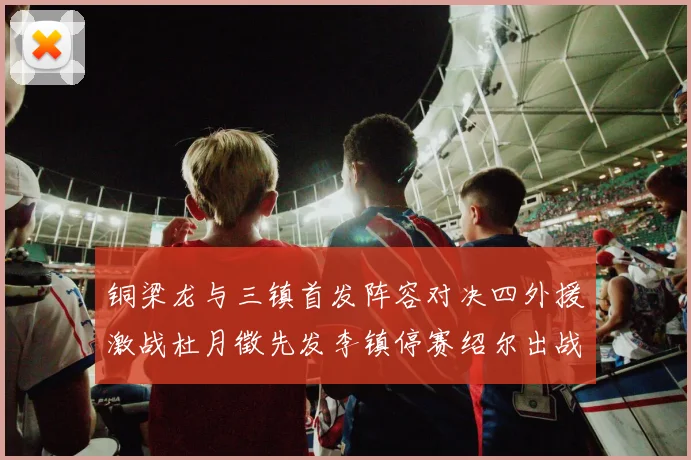 铜梁龙与三镇首发阵容对决四外援激战杜月徵先发李镇停赛绍尔出战