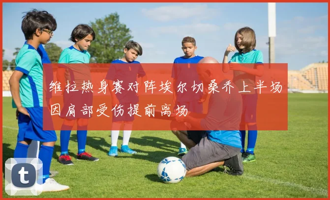 维拉热身赛对阵埃尔切桑乔上半场因肩部受伤提前离场