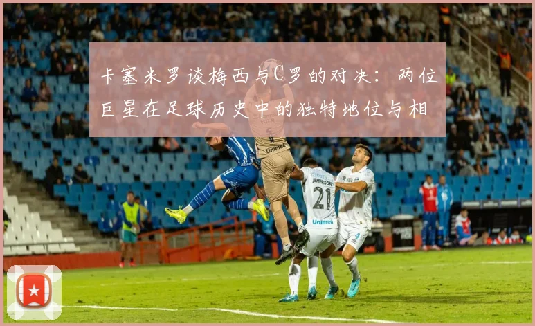 卡塞米罗谈梅西与C罗的对决：两位巨星在足球历史中的独特地位与相互激励