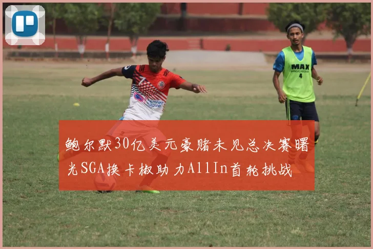 鲍尔默30亿美元豪赌未见总决赛曙光SGA换卡椒助力AllIn首轮挑战