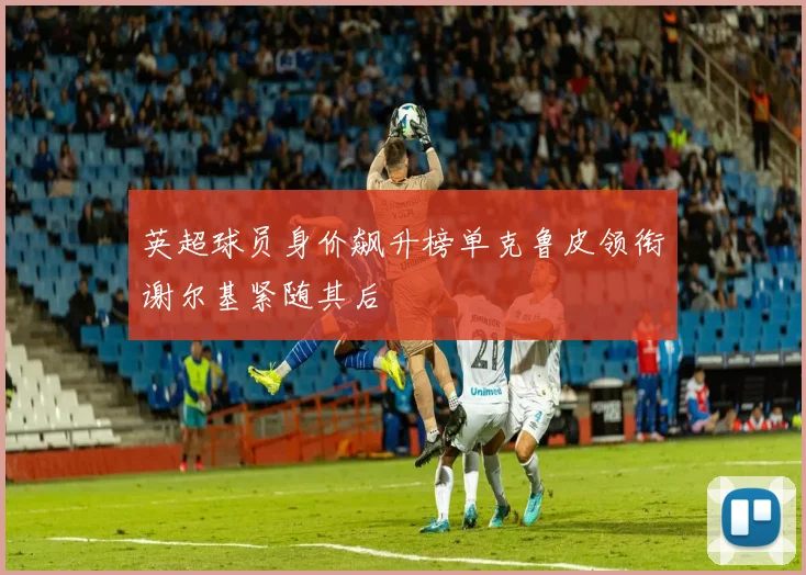 英超球员身价飙升榜单克鲁皮领衔谢尔基紧随其后