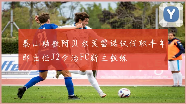 泰山助教阿贝尔莫雷诺仅任职半年即出任J2今治FC新主教练