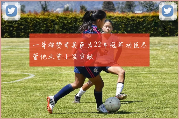 一哥称赞奇奥萨为22年冠军功臣尽管他未曾上场贡献