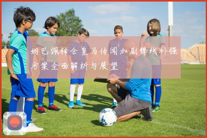 姆巴佩转会皇马传闻加剧锋线补强方案全面解析与展望
