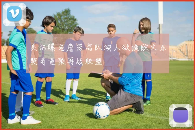 美记曝老詹若离队湖人欲换欧文东契奇重聚再战联盟