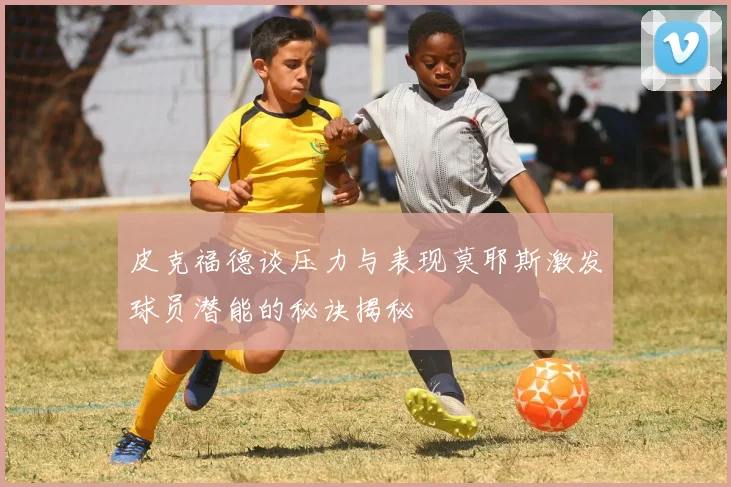 皮克福德谈压力与表现莫耶斯激发球员潜能的秘诀揭秘