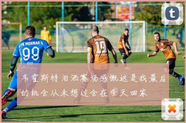 韦霍斯特泪洒赛场感慨这是我最后的机会从未想过会在今天回家
