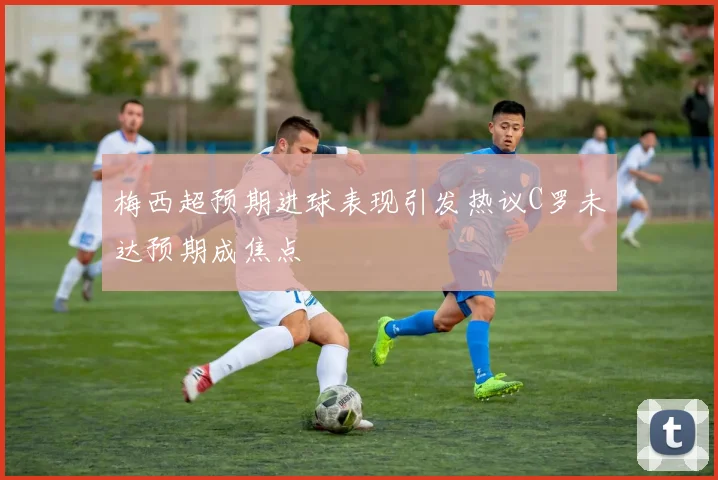 梅西超预期进球表现引发热议C罗未达预期成焦点