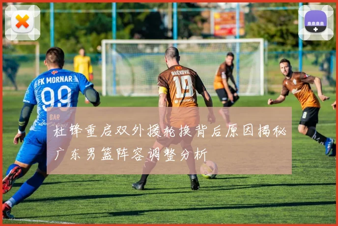 杜锋重启双外援轮换背后原因揭秘广东男篮阵容调整分析