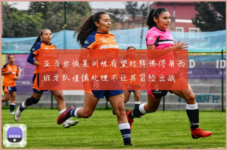 亚马尔恢复训练有望对阵佛得角西班牙队谨慎处理不让其冒险出战