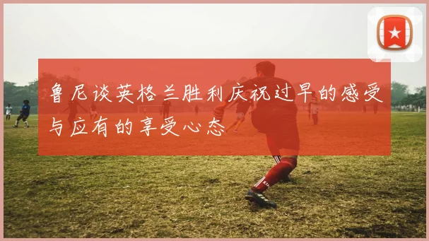 鲁尼谈英格兰胜利庆祝过早的感受与应有的享受心态